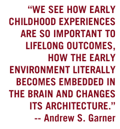We see how early childhood experiences are so important to lifelong outcomes, how the early environment literally becomes embedded in the brain and changes its architecture. - Andrew S. Garner
