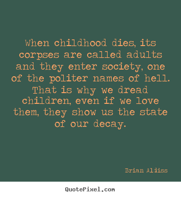 When childhood dies, its corpses are called adults and they enter society, one of the politer names of Hell. That is why we dread children, even if we love them. They show us the state of our decay. - Brian Aldiss