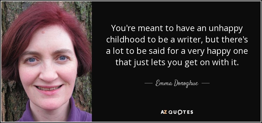 You're meant to have an unhappy childhood to be a writer, but there's a lot to be said for a very happy one that just lets you get on with it. - Emma Donoghue