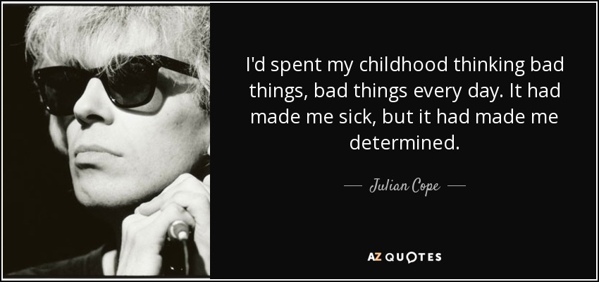 I'd spent my childhood thinking bad things, bad things every day. It had made me sick, but it had made me determined-Julian Cope