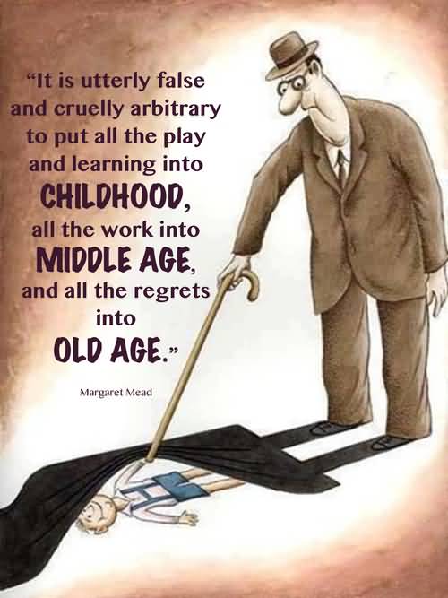 It is utterly false and cruelly arbitrary to put all the play and learning into childhood, all the work into middle age, and all the regrets into old age - Margaret Mead
