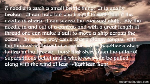 A needle is such a small brittle thing. It is easily broken. It can hold but one fragile thread. But if the needle is sharp, it can pierce the coarsest cloth. Ply the... - Kathleen Kent