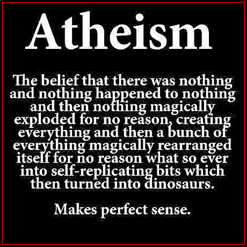Atheism The belief that there was nothing and nothing happened to nothing and then nothing magically exploded for no reason