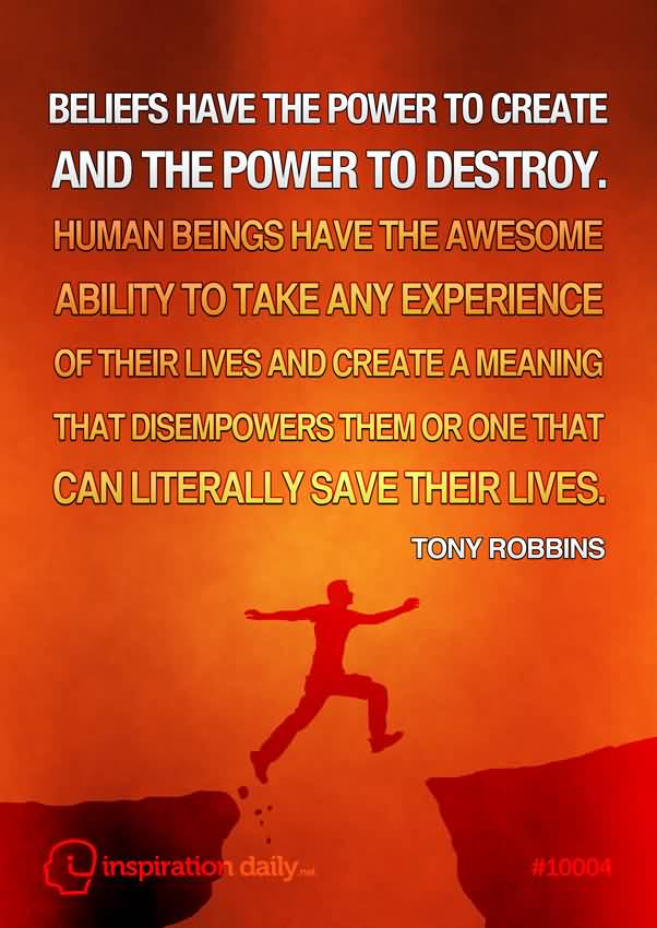 Beliefs have the power to create and the power to destroy. Human beings have the awesome ability to take any experience of their lives and create a meaning that disempowers them or one that can literally save their lives. - Tony Robbins