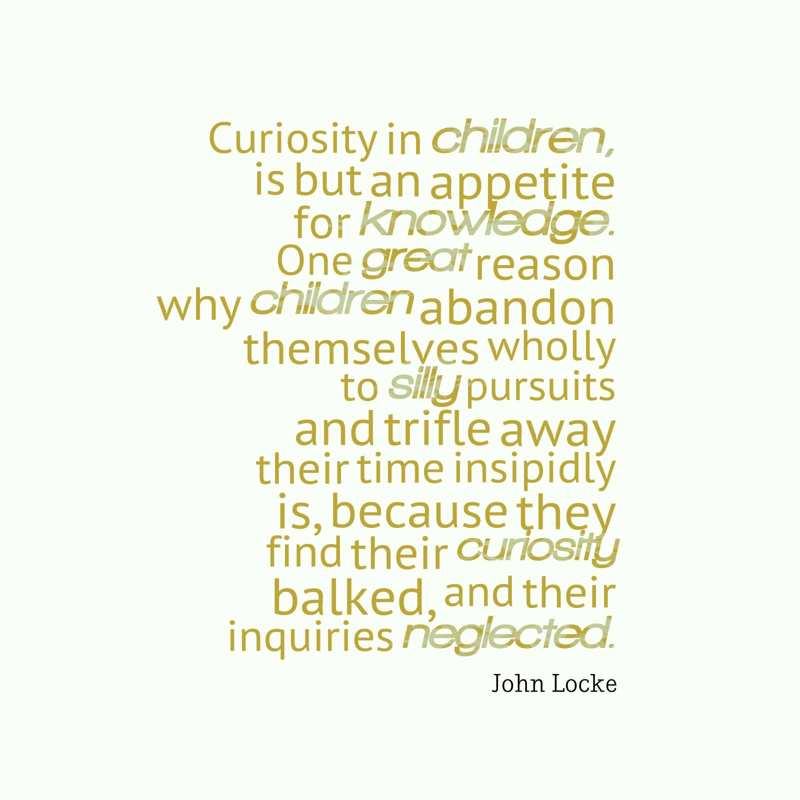 Curiosity in children, is but an appetite for knowledge. One great reason why children abandon themselves wholly to silly pursuits and trifle away their time insipidly is, because they find their curiosity... - John Locke