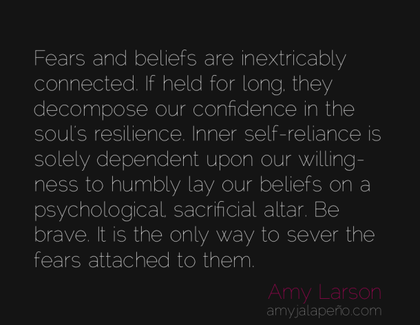 Fears and beliefs are inextricably connected. If held for long, they decompose our confidence in the soul’s resilience. Inner self-reliance is solely dependent upon our willingness to humbly lay our beliefs on a psychological, sacrificial altar. Be brave. It is the only way to sever the fears attached to them. - Amy Larson