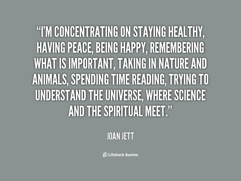 I'm concentrating on staying healthy, having peace, being happy, remembering what is important, taking in nature and animals, spending time reading, trying to understand the universe, where science and the spiritual meet. - Joan Jett