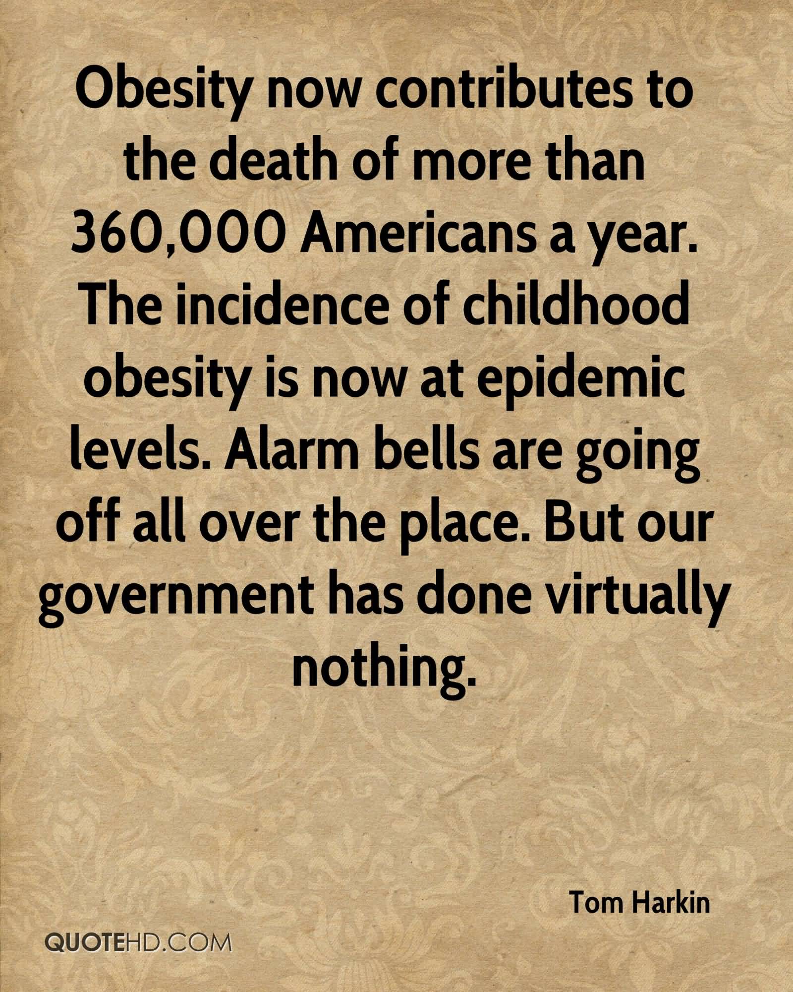 Obesity now contributes to the death of more than 360,000 Americans a year. The incidence of childhood obesity is now at epidemic levels. Alarm bells are going off all over the place. But our government has done virtually nothing.- Tom Harkin