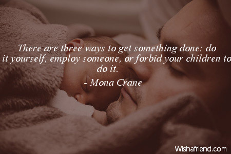 There are three ways to get something done, do it yourself, employ someone, or forbid your children to do it. - Monta Crane