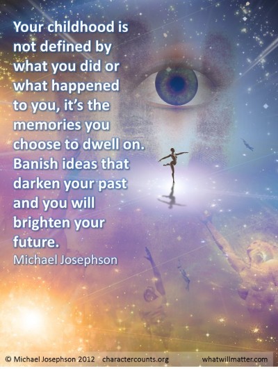 Your childhood is not defined by what you did or what happened to you, it’s the memories you choose to dwell on. Banish ideas that darken your past and you will brighten your future.- Michael Josephson
