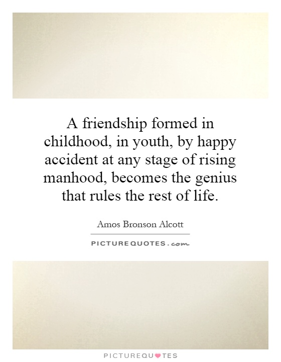 A friendship formed in childhood, in youth, by happy accident at any stage of rising manhood, becomes the genius that rules the rest of life-Amos Bronson Alcott