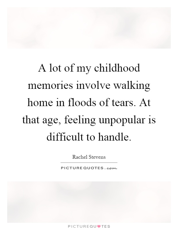 A lot of my childhood memories involve walking home in floods of tears. At that age, feeling unpopular is difficult to handle  - Rachel Stevens