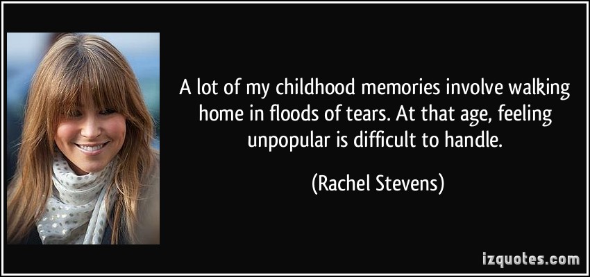 A lot of my childhood memories involve walking home in floods of tears. At that age, feeling unpopular is difficult to handle. - Rachel Stevens