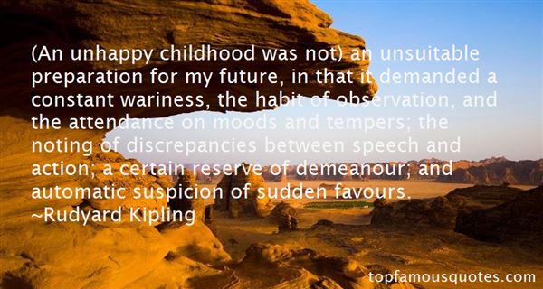 (An unhappy childhood was not) an unsuitable preparation for my future, in that it demanded a constant wariness, the habit of observation, and the attendance on moods and tempers; the noting of discrepancies between speech and action; a certain reserve of demeanour; and automatic suspicion of sudden favours. - Rudyard Kipling