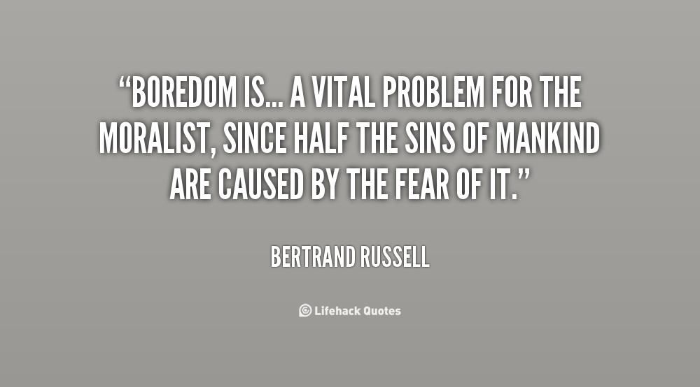 Boredom is therefore a vital problem for the moralist, since at least half the sins of mankind are caused by the fear of it. - Bertrand Russell