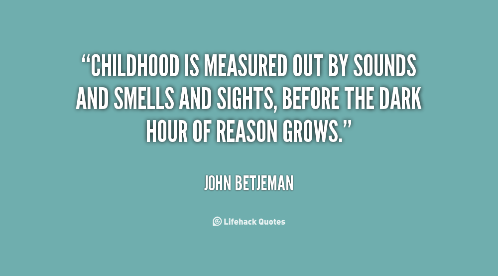 Childhood is measured out by sounds and smells and sights, before the dark hour of reason grows-John Betjeman