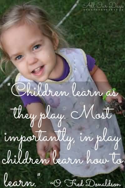 Children learn as they play. Most importantly, in play children learn how to learn -O. Fred Donaldson