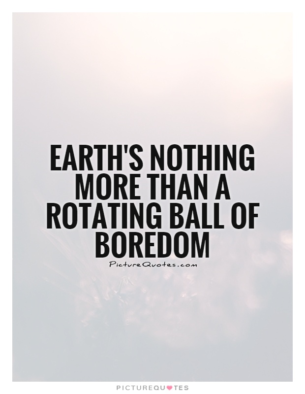 Earth's nothing more than a rotating ball of boredom