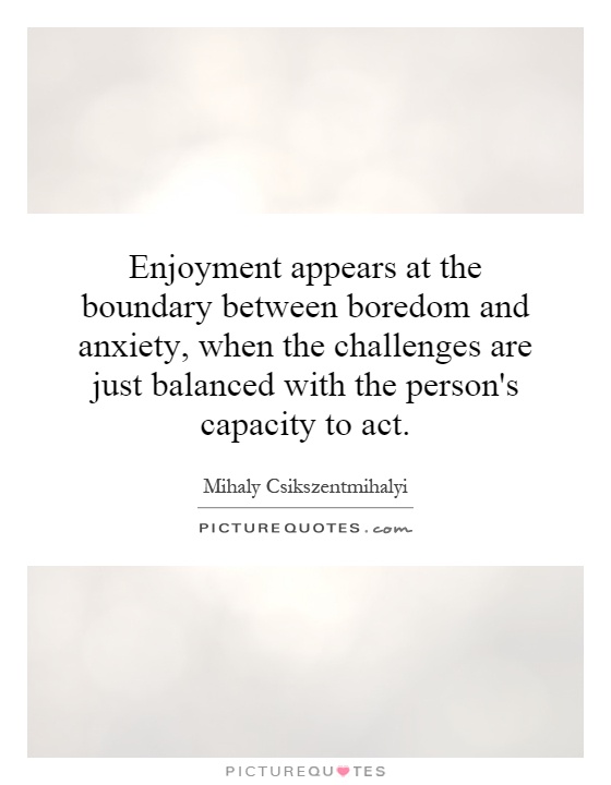 Enjoyment appears at the boundary between boredom and anxiety, when the challenges are just balanced  with the person's capacity to act. - Mihaly Csikszentmihalyi