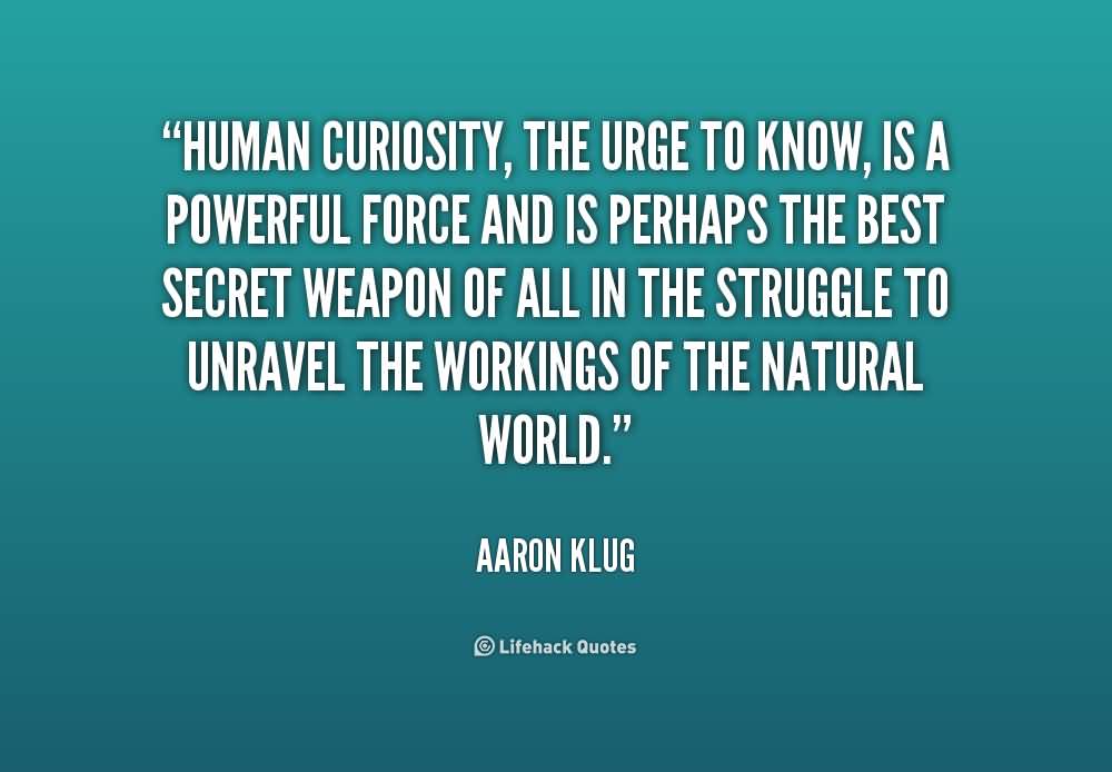 Human curiosity, the urge to know, is a powerful force and is perhaps the best secret weapon of all in the struggle to unravel the workings of the natural world - Aaron Klug
