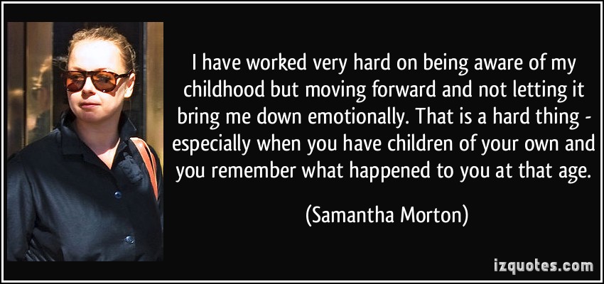 I have worked very hard on being aware of my childhood but moving forward and not letting it bring me down emotionally. That is a hard thing - especially when you have children of your own and you remember what happened to you at that age. Samantha Morton