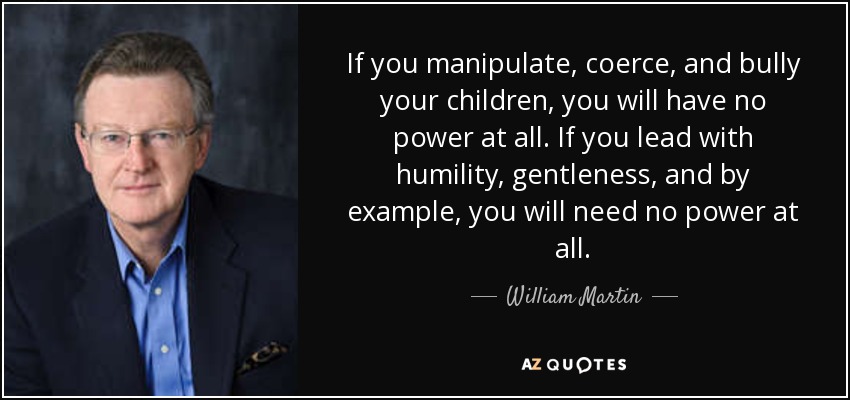 If you manipulate, coerce, and bully your children, you will have no power at all. If you lead with humility, gentleness, and by example, you will need no power at all - William Martin