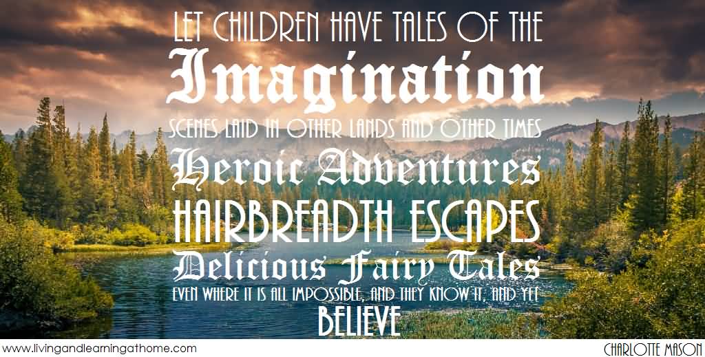 Let children have tales of the imagination, scenes laid in other lands and other times; heroic adventures, hairbreadth escapes, delicious fairy tales, even where it is all impossible, and they know it, and yet they believe