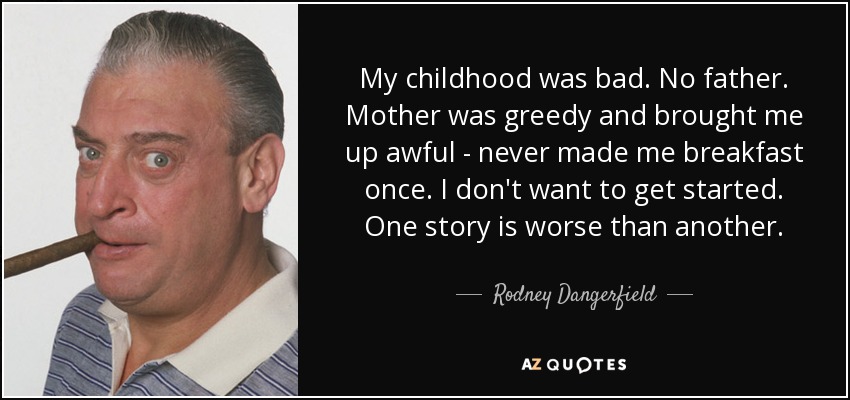 My childhood was bad. No father. Mother was greedy and brought me up awful - never made me breakfast once. I don't want to get started. One story is worse than another - Rodney Dangerfield