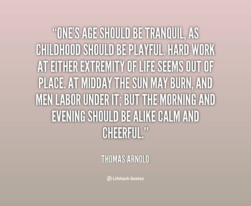One's age should be tranquil, as childhood should be playful. Hard work at either extremity of life seems out of place. At midday the sun may burn, and men labor under it; but the morning and evening should be alike calm and cheerful. - Thomas Arnold