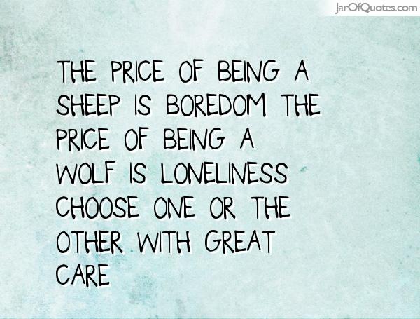 The price of being a sheep is BOREDOM. The price of being a wolf is LONELINESS. Choose one or the other with great care.