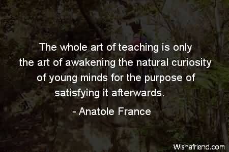 The whole art of teaching is only the art of awakening the natural curiosity of young minds for the purpose of satisfying it afterwards - Anatole France