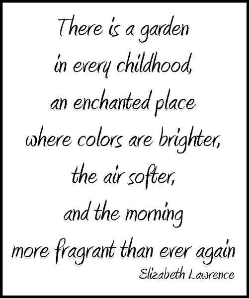 There is a garden in every childhood, an enchanted place where colors are brighter, the air softer, and the morning more fragrant than ever again - Elizabeth Lawrence