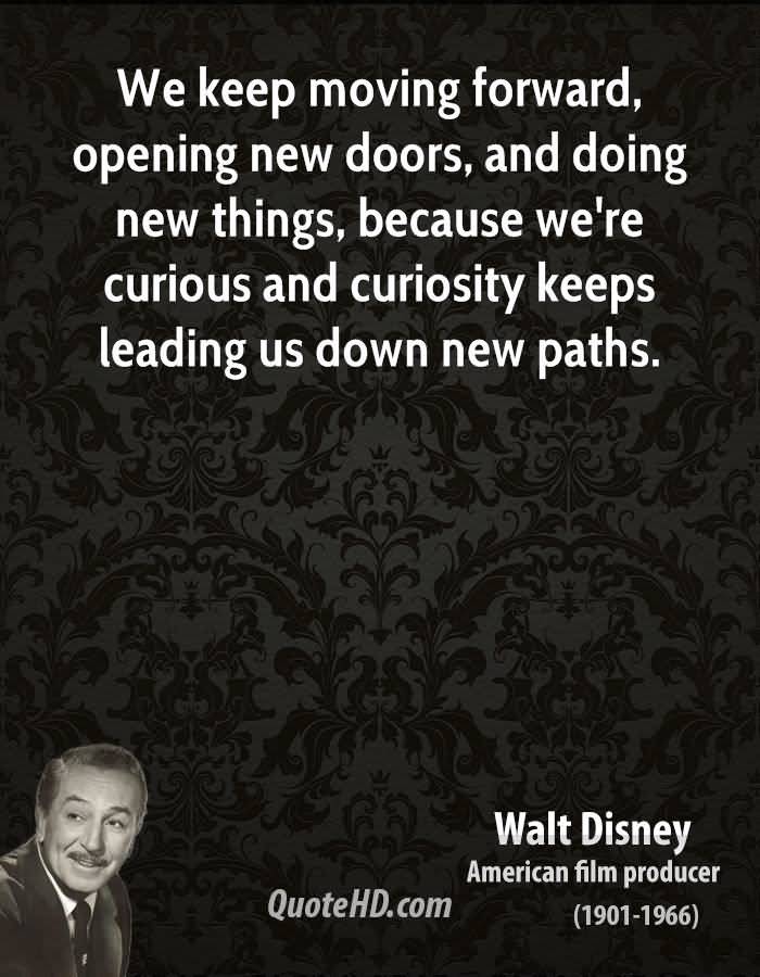 We keep moving forward, opening new doors, and doing new things, because we're curious and curiosity keeps leading us down new paths -Walt Disney