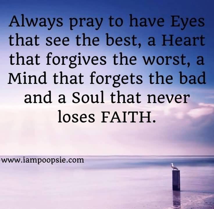 Always pray to have eyes that see the best in people, a heart that forgives the worst, a mind that forgets the bad, and a soul that never loses faith in God.