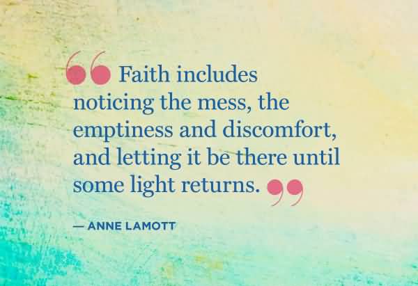 Faith includes noticing the mess, the emptiness and discomfort, and letting it be there until some light returns. - Anne Lamott