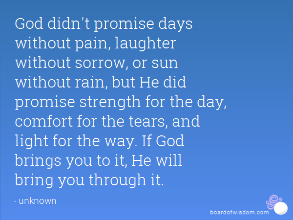 God didn’t promise days without pain, laughter without sorrow, sun without rain, but He did promise strength for the day, comfort for the tears, and light for the way.
