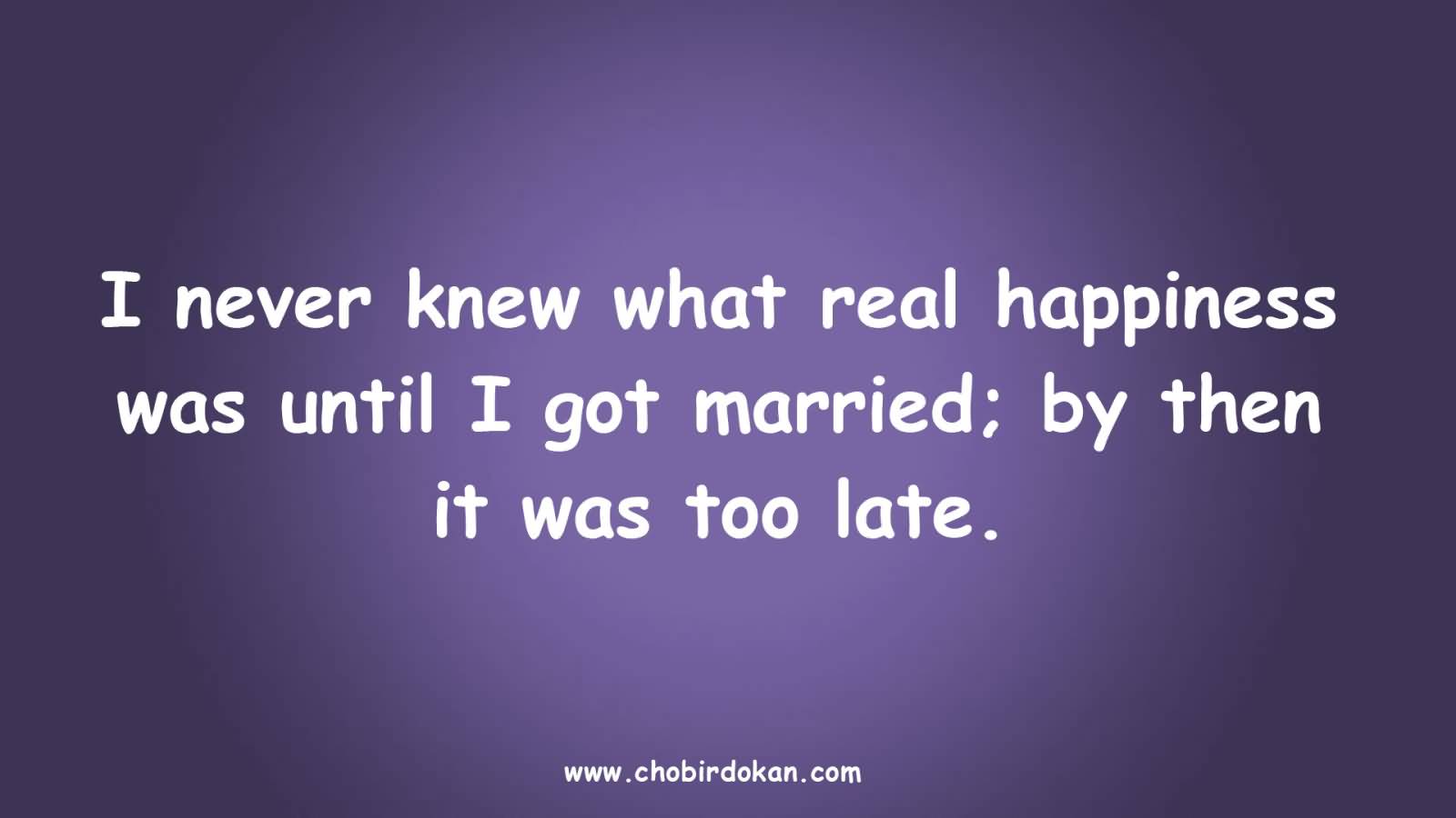 I never knew what real happiness was until I got married; and then it was too late.