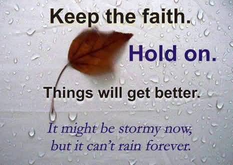 Keep the faith Hold on. Things will get better. it might be stormy now, but it can't rain forever