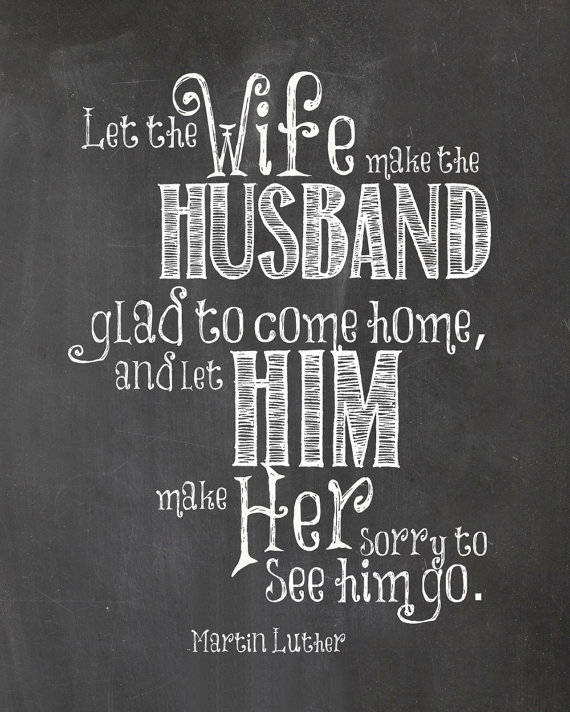 Let the wife make the husband glad to come home, and let him make her sorry to see him go - Martin Luther