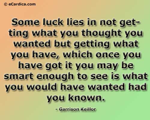 Some luck lies in not getting what you thought you wanted but getting what you have, which once you have got it you may be smart enough to see is what you would have wanted had you known. - Garrison Keillor