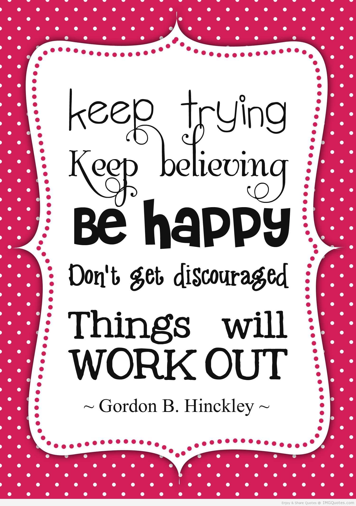 Things will work out. Keep trying. Be believing. Don't get discouraged. Things will work out. - Gordon B. Hinckley
