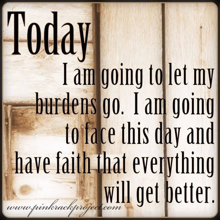 Today I am going to let my burdens go. I am going to face this day and have faith that everything will get better.