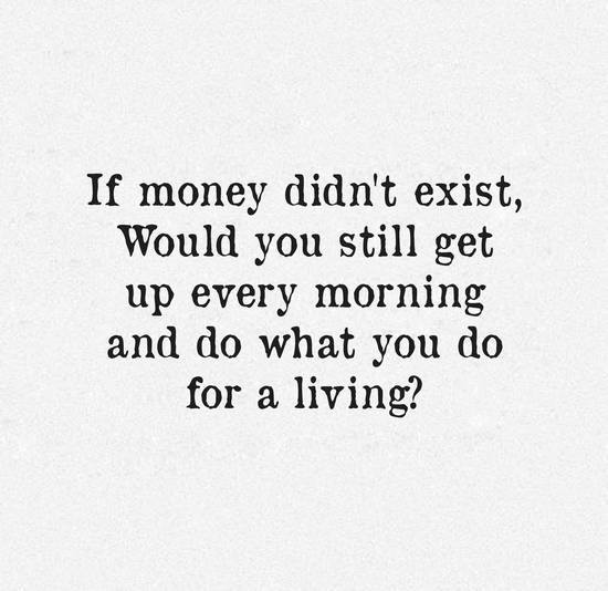 If Money Didn't Exist, Would You Still Get Up Every Morning And Do What You Do For A Living