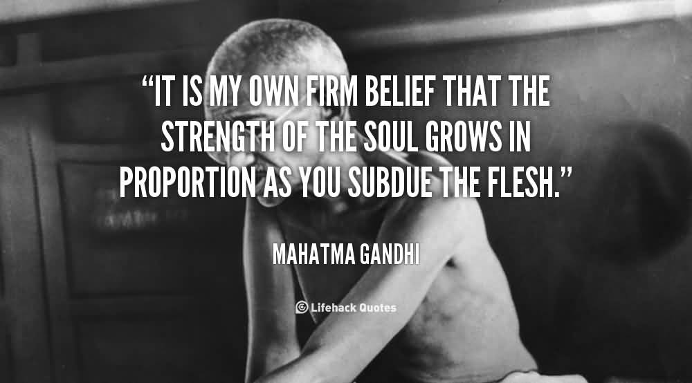 It is my own firm belief that the strength of the soul grows in proportion as you subdue the flesh.