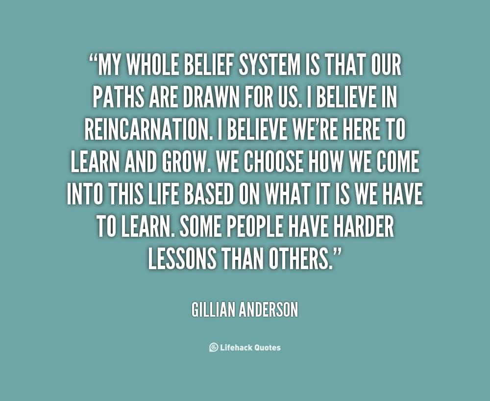 My whole belief system is that our paths are drawn for us. I believe in reincarnation. I believe we're here to learn and grow. We choose how we come into this life based on what it is we have to learn. Some people have harder lessons than others. - Gillian Anderson