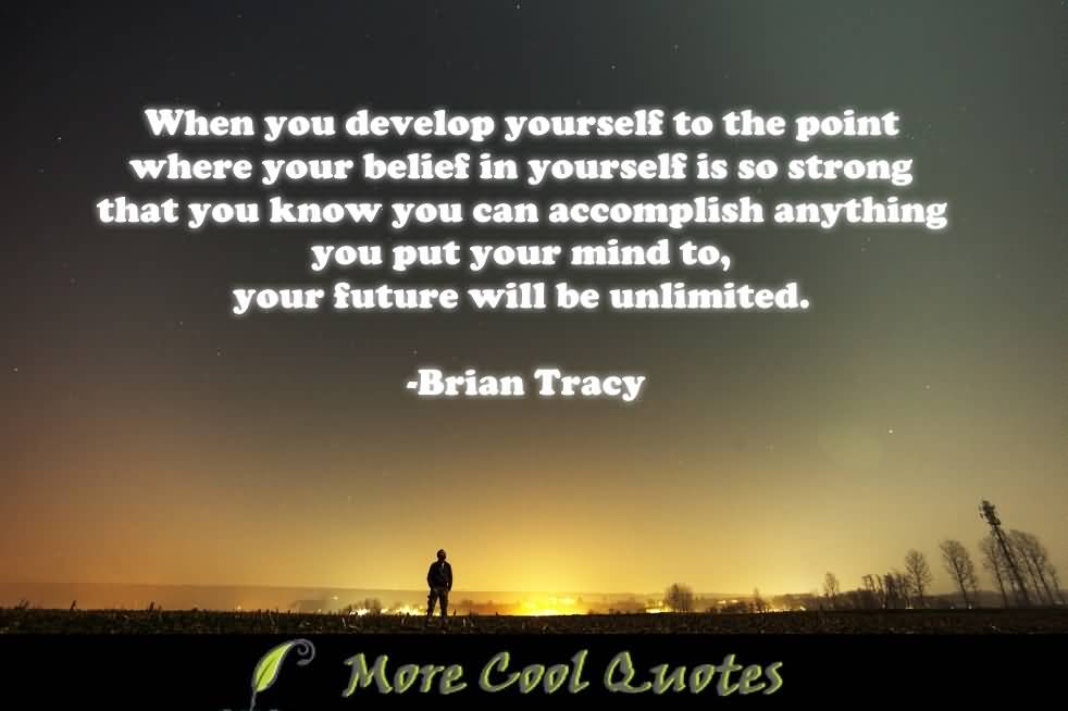 When you develop yourself to the point where your belief in yourself is so strong that you know that you can accomplish anything you put your mind to, your future will be unlimited. - Brian Tracy
