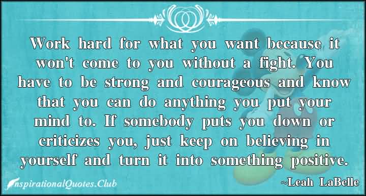 Work hard for what you want because it won't come to you without a fight. You have to be strong and courageous and know that you can do anything you put your mind to. If somebody puts you down or criticizes you, just keep on believing in yourself and turn it into something positive. - Leah Labelle