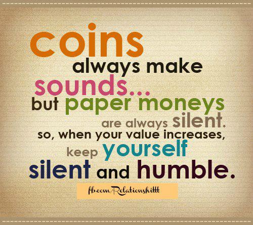 Coins always make sounds, but paper money are always silent. so when your value increases, keep yourself silent and humble