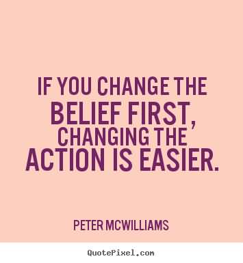 If you change the belief first, changing the action is easier -  Peter McWilliams.