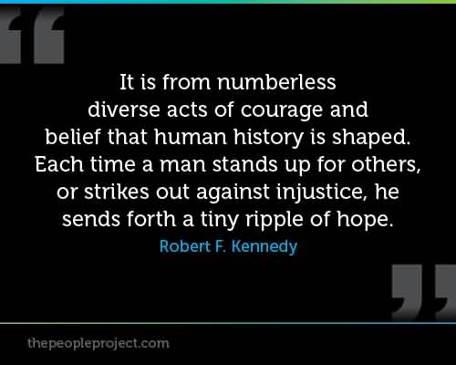 It is from numberless diverse acts of courage and belief that human history is shaped. Each time a man stands up for an ideal, or acts to improve the lot of others, or strikes out against injustice, he sends forth a tiny ripple of hope.